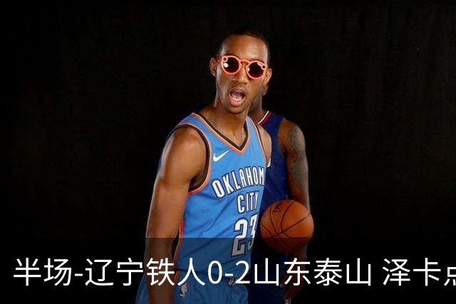 半场-辽宁铁人0-2山东泰山 泽卡点射+双响谢文能助攻马德鲁加造点