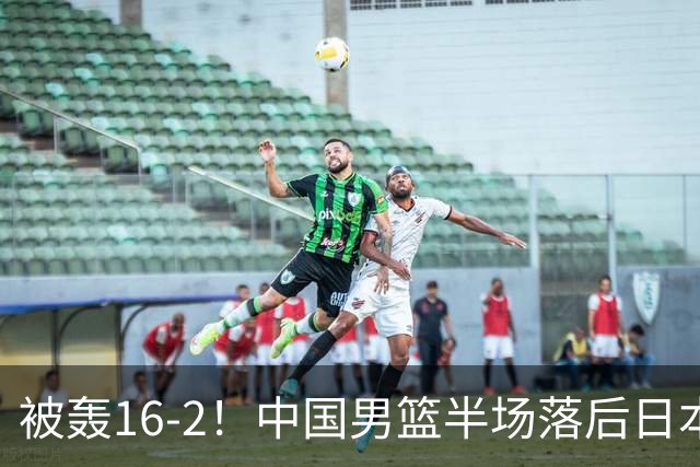 被轰16-2！中国男篮半场落后日本10分：贺希宁10分 杨瀚森5分2犯规
