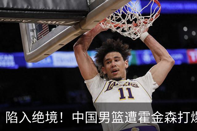 陷入绝境！中国男篮遭霍金森打爆 末轮不胜将无缘世界杯